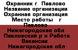 Охранник г. Павлово › Название организации ­ Охранная организация › Место работы ­ г. Павлово - Нижегородская обл., Павловский р-н Работа » Вакансии   . Нижегородская обл.